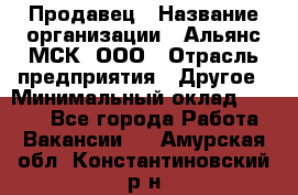 Продавец › Название организации ­ Альянс-МСК, ООО › Отрасль предприятия ­ Другое › Минимальный оклад ­ 5 000 - Все города Работа » Вакансии   . Амурская обл.,Константиновский р-н